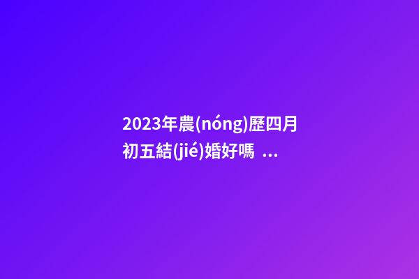 2023年農(nóng)歷四月初五結(jié)婚好嗎，是訂婚嫁娶黃道吉日嗎